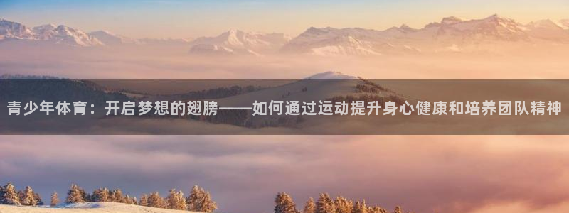 菲律宾ug环球官网：青少年体育：开启梦想的翅膀——如何通过运动提升身心健康和培养团队精神